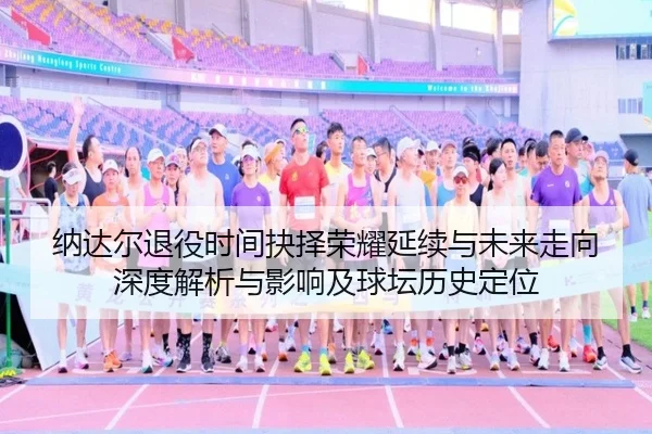 纳达尔退役时间抉择荣耀延续与未来走向深度解析与影响及球坛历史定位