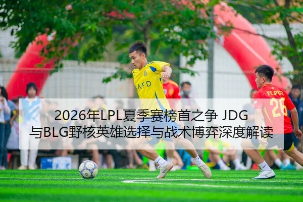 2026年LPL夏季赛榜首之争 JDG与BLG野核英雄选择与战术博弈深度解读